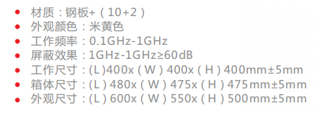 材质:钢板+(10+2) 外观颜色:米黄色 工作频率:0.1GHz-1GHz 屏蔽效果:1GHz-1GHz≥60dB 工作尺寸:(L )400x(W)400x(H)400mm±5mm 箱体尺寸:(L)480x(W)475x(H)475mm±5mm 外观尺寸:(L)600x(W)550x(H)500mm±5mm 材质:钢板+(10+2) 外观颜色:米黄色 工作频率:0.1GHz-1GHz 屏蔽效果:1GHz-1GHz≥60dB 工作尺寸:(L )400x(W)400x(H)400mm±5mm 箱体尺寸:(L)480x(W)475x(H)475mm±5mm 外观尺寸:(L)600x(W)550x(H)500mm±5mm